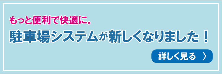 もっと便利で快適に。駐車場システムが新しくなりました！ 詳しく見る